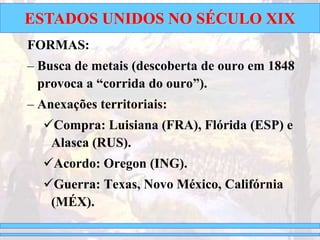 ESTADOS UNIDOS NO SÉCULO XIX
FORMAS:
– Busca de metais (descoberta de ouro em 1848
provoca a “corrida do ouro”).
– Anexações territoriais:
Compra: Luisiana (FRA), Flórida (ESP) e
Alasca (RUS).
Acordo: Oregon (ING).
Guerra: Texas, Novo México, Califórnia
(MÉX).
 