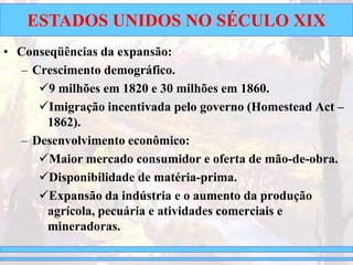 ESTADOS UNIDOS NO SÉCULO XIX
• Conseqüências da expansão:
– Crescimento demográfico.
9 milhões em 1820 e 30 milhões em 1860.
Imigração incentivada pelo governo (Homestead Act –
1862).
– Desenvolvimento econômico:
Maior mercado consumidor e oferta de mão-de-obra.
Disponibilidade de matéria-prima.
Expansão da indústria e o aumento da produção
agrícola, pecuária e atividades comerciais e
mineradoras.
 