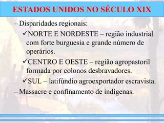 ESTADOS UNIDOS NO SÉCULO XIX
– Disparidades regionais:
NORTE E NORDESTE – região industrial
com forte burguesia e grande número de
operários.
CENTRO E OESTE – região agropastoril
formada por colonos desbravadores.
SUL – latifúndio agroexportador escravista.
– Massacre e confinamento de indígenas.
 