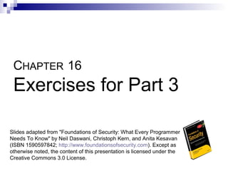 CHAPTER 16
 Exercises for Part 3

Slides adapted from "Foundations of Security: What Every Programmer
Needs To Know" by Neil Daswani, Christoph Kern, and Anita Kesavan
(ISBN 1590597842; http://www.foundationsofsecurity.com). Except as
otherwise noted, the content of this presentation is licensed under the
Creative Commons 3.0 License.
 