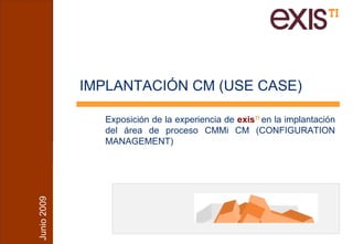 IMPLANTACIÓN CM (USE CASE)

                Exposición de la experiencia de exisTI en la implantación
                del área de proceso CMMi CM (CONFIGURATION
                MANAGEMENT)
Junio 2009
 