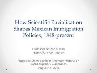 How Scientific Racialization
Shapes Mexican Immigration
Policies, 1848-present
Professor Natalia Molina
History & Urban Studies
Race and Membership in American History: an
Interdisciplinary Exploration
August 11, 2016
 