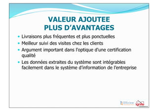 VALEUR AJOUTEE
             PLUS D’AVANTAGES
  Livraisons plus fréquentes et plus ponctuelles
  Meilleur suivi des visites chez les clients
  Argument important dans l'optique d'une certification
   qualité
  Les données extraites du système sont intégrables
   facilement dans le système d’information de l’entreprise
 