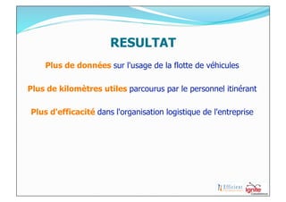 RESULTAT
    Plus de données sur l'usage de la flotte de véhicules

Plus de kilomètres utiles parcourus par le personnel itinérant

Plus d'efficacité dans l'organisation logistique de l'entreprise
 