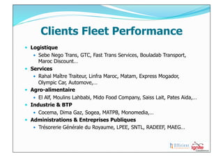 Clients Fleet Performance
  Logistique
        Sebe Nego Trans, GTC, Fast Trans Services, Bouladab Transport,
         Maroc Discount…
    Services
        Rahal Maître Traiteur, Linfra Maroc, Matam, Express Mogador,
         Olympic Car, Automove,…
    Agro-alimentaire
        El Alf, Moulins Lahbabi, Mido Food Company, Saiss Lait, Pates Aida,…
    Industrie & BTP
        Cocema, Dima Gaz, Sogea, MATPB, Monomedia,…
    Administrations & Entreprises Publiques
        Trésorerie Générale du Royaume, LPEE, SNTL, RADEEF, MAEG…
 