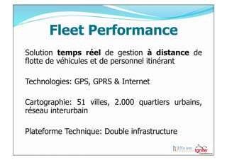 Fleet Performance
Solution temps réel de gestion à distance de
flotte de véhicules et de personnel itinérant

Technologies: GPS, GPRS & Internet

Cartographie: 51 villes, 2.000 quartiers urbains,
réseau interurbain

Plateforme Technique: Double infrastructure
 