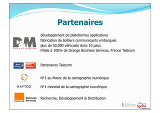 Partenaires
développement de plateformes applicatives
fabrication de boîtiers communicants embarqués
plus de 50.000 véhicules dans 10 pays.
Filiale à 100% de Orange Business Services, France Telecom



Partenaires Telecom


N°1 au Maroc de la cartographie numérique

N°1 mondial de la cartographie numérique


Recherche, Développement & Distribution
 