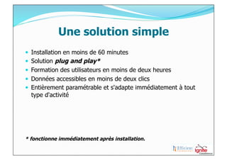 Une solution simple
  Installation en moins de 60 minutes
  Solution plug and play*
  Formation des utilisateurs en moins de deux heures
  Données accessibles en moins de deux clics
  Entièrement paramétrable et s'adapte immédiatement à tout
  type d'activité




* fonctionne immédiatement après installation.
 