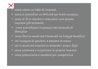 • come nasce un’idea di impresa,
• come si pianifica un’attività per avere successo,
• come si fa a rilevare e rilanciare una piccola
  impresa già esistente,
• come pianificare l’ingresso nell’azienda di
  famiglia
• come fare in modo che l’azienda ne tragga beneficio
• chi insegna ai genitori a passare la mano
• chi li aiuta ad inserire in azienda i propri figli
• come sostenere e migliorare la propria impresa
• come potenziarla e renderla più competitiva

                                                        2
 