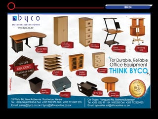 BH24
For Durable, Reliable
Ofce Equipment
THINK BYCO
Revolving
Unit
Wooden
Bookcase
Letter
Tray
Combination
Cupboard
Junior Work
Station
Galaxy
Computer Trolley
72 inch
Stationary
cupboard
4 Drawer
Filling Cabinet
www.byco.co.zw
Galaxy
Round TableCash box
Waste
Paper Bin
Email: sales@byco.co.zw / byco@africaonline.co.zw
5
 
