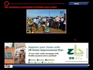 By F unny Hudzerema
HARARE - ZimTrade is set to
participate at the Agritech Expo
to be held in Chisamba, Zambia
from April 14 to16, 2016, which
is aimed at bringing experts in the
agriculture sector together.
ZimTrade is mobilising local com-
panies to participate at the Expo,
which showcases farm equip-
ment, agricultural inputs, poultry
and fish farming, agro processing,
among others.
According to the organisers of
the expo, the event is focused on
bringing together end users and
farming professionals to meet
directly with vendor companies. It
is a business to-business platform
for agricultural professionals,
small scale farmers and commer-
cial enterprises.
This year’s Expo will incorporate
more interactive feature areas.
The new interactive features
include, but are not limited to,
crop trials, combine harvester
arable farming trials as well as
irrigation demonstrations.
International players from coun-
tries such as Germany, United
Arab Emirates, United States of
America and UK, will be partici-
pating at the Show.
In 2015, about 12 000 agricultural
business decision makers and
over 110 exhibitors from 29 coun-
tries in Africa, America, Europe
and Middle East participated at
the Expo.●
6 news
Zim companies to participate at Zambian agric export
 