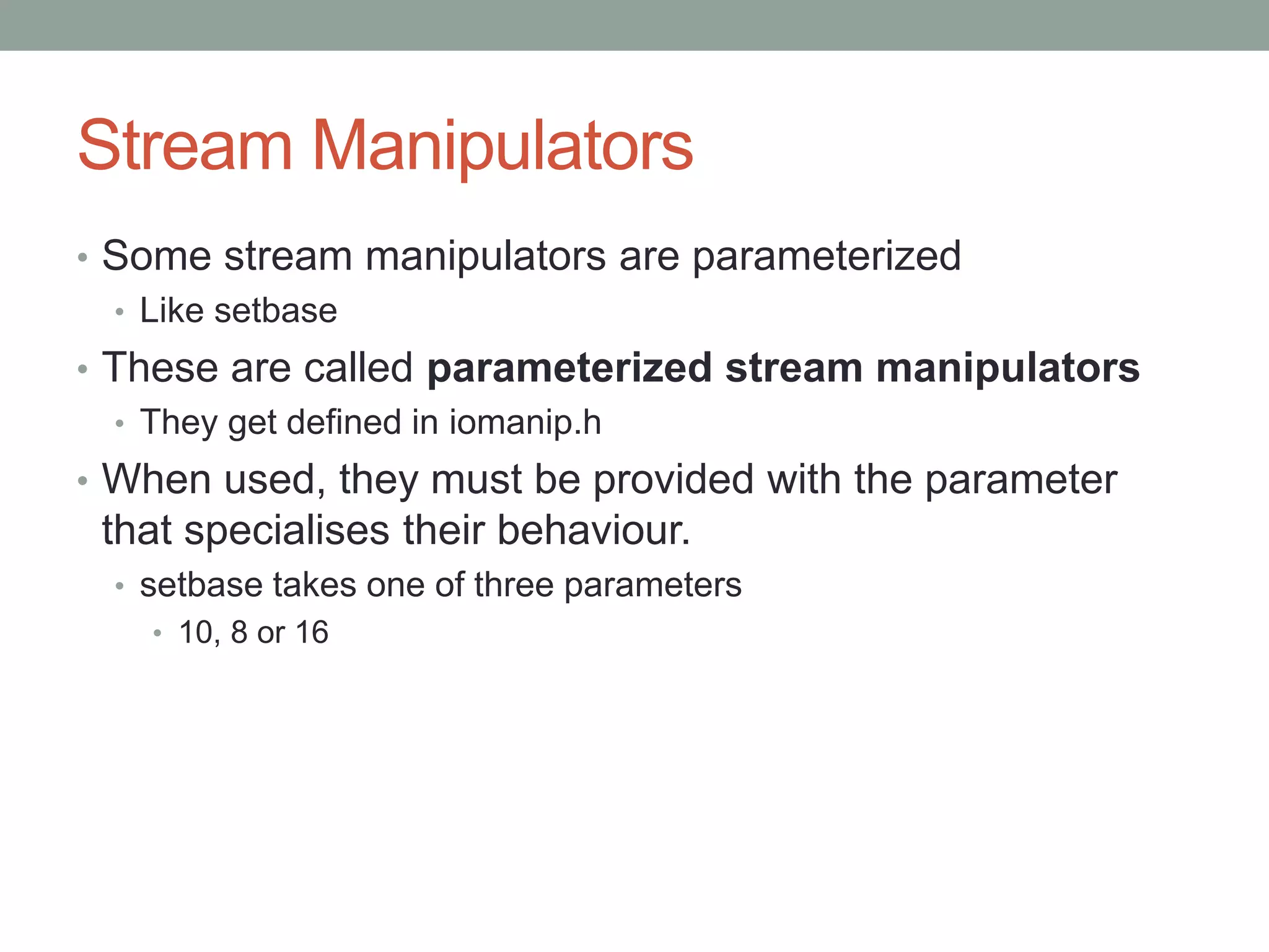 Stream Manipulators
• Some stream manipulators are parameterized
• Like setbase
• These are called parameterized stream manipulators
• They get defined in iomanip.h
• When used, they must be provided with the parameter
that specialises their behaviour.
• setbase takes one of three parameters
• 10, 8 or 16
 