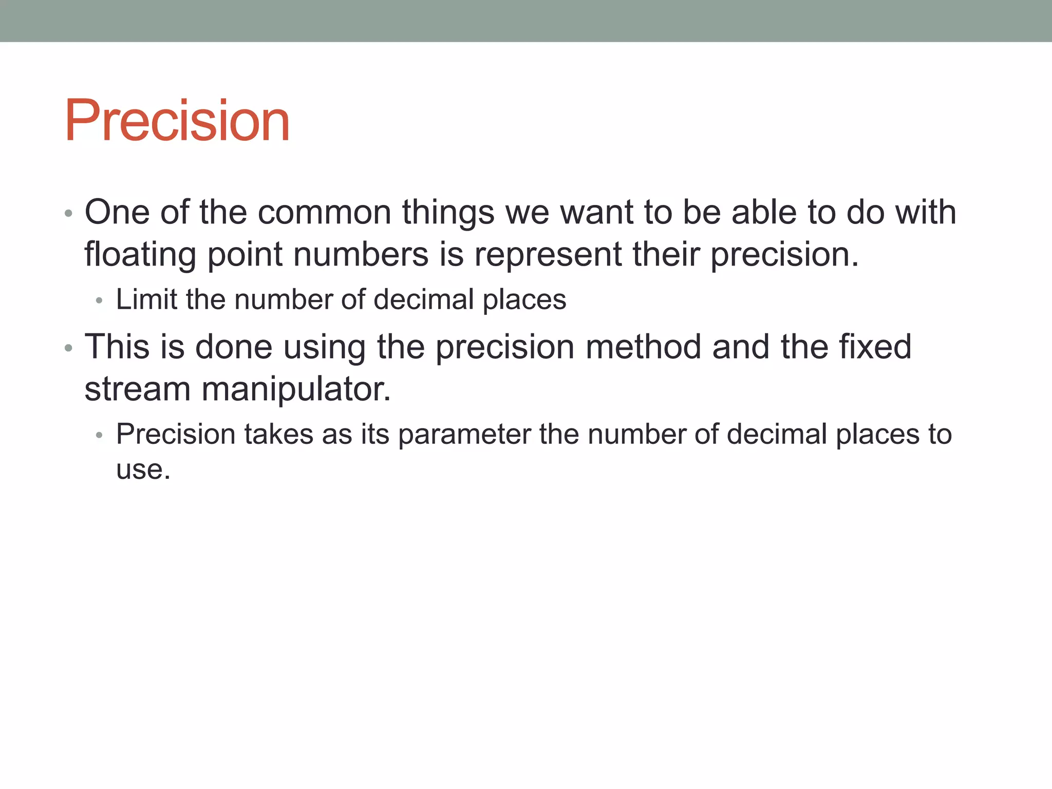 Precision
• One of the common things we want to be able to do with
floating point numbers is represent their precision.
• Limit the number of decimal places
• This is done using the precision method and the fixed
stream manipulator.
• Precision takes as its parameter the number of decimal places to
use.
 