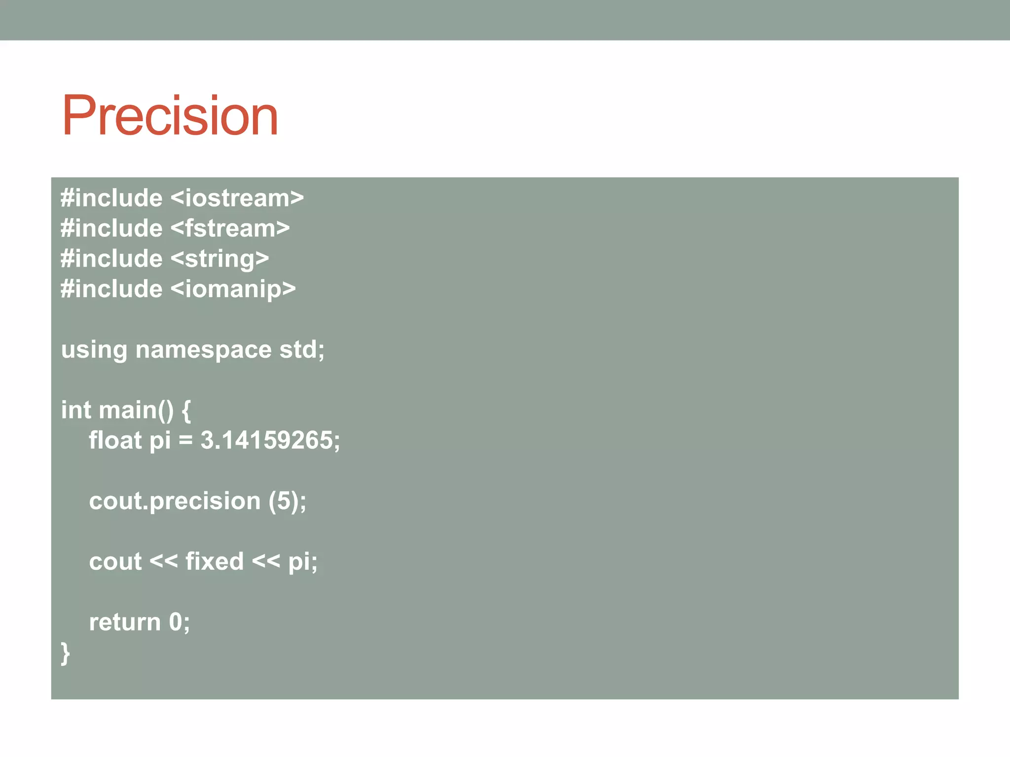Precision
#include <iostream>
#include <fstream>
#include <string>
#include <iomanip>
using namespace std;
int main() {
float pi = 3.14159265;
cout.precision (5);
cout << fixed << pi;
return 0;
}
 