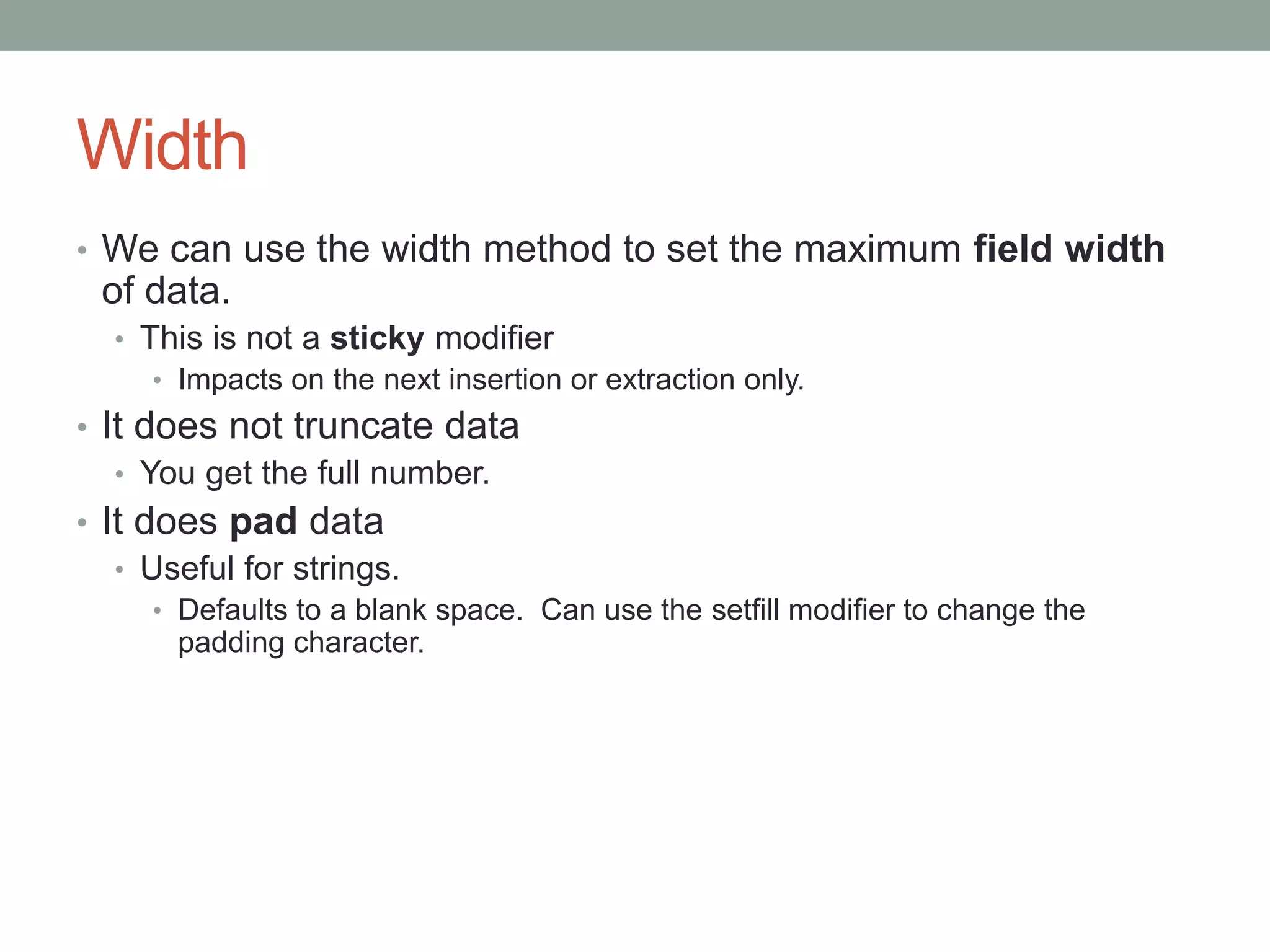 Width
• We can use the width method to set the maximum field width
of data.
• This is not a sticky modifier
• Impacts on the next insertion or extraction only.
• It does not truncate data
• You get the full number.
• It does pad data
• Useful for strings.
• Defaults to a blank space. Can use the setfill modifier to change the
padding character.
 