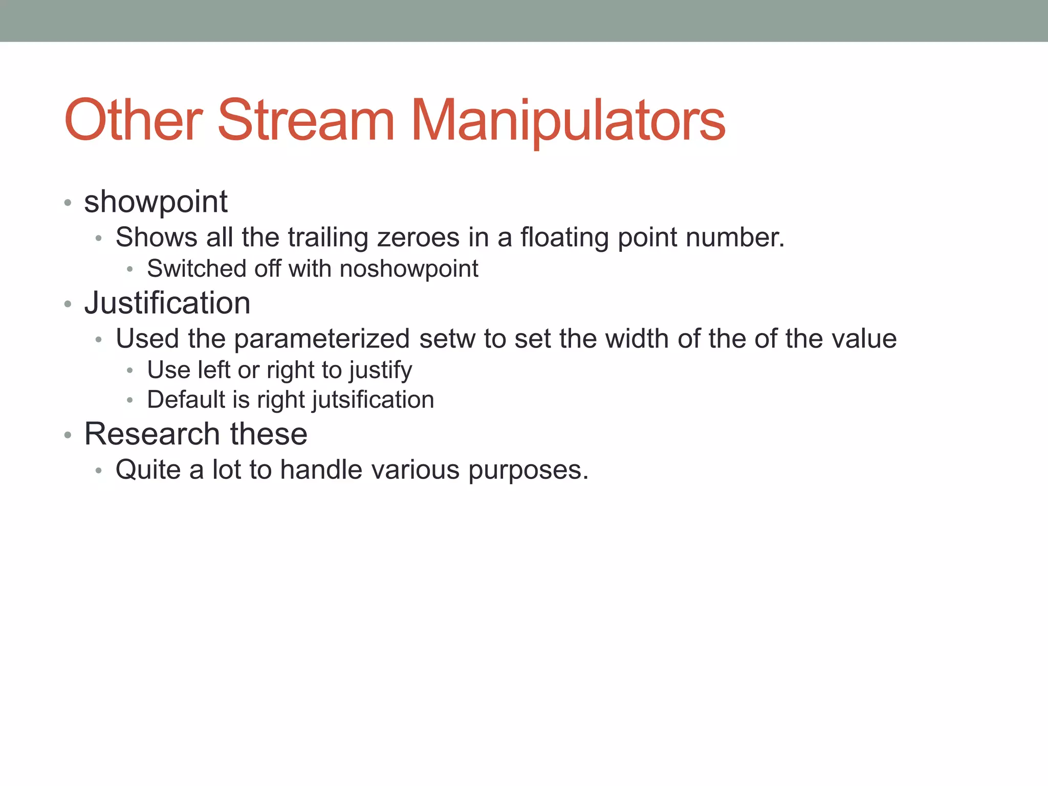 Other Stream Manipulators
• showpoint
• Shows all the trailing zeroes in a floating point number.
• Switched off with noshowpoint
• Justification
• Used the parameterized setw to set the width of the of the value
• Use left or right to justify
• Default is right jutsification
• Research these
• Quite a lot to handle various purposes.
 