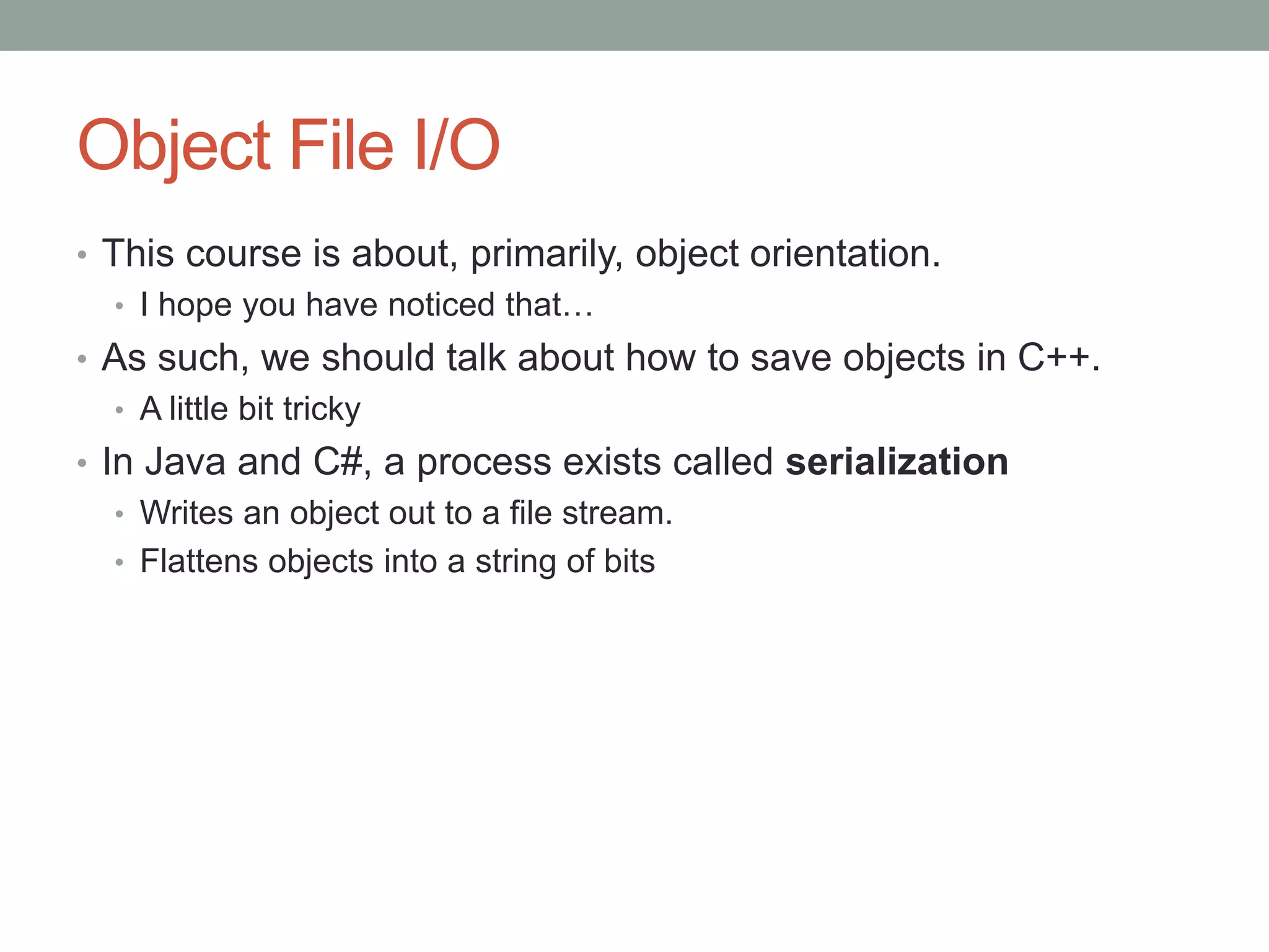 Object File I/O
• This course is about, primarily, object orientation.
• I hope you have noticed that…
• As such, we should talk about how to save objects in C++.
• A little bit tricky
• In Java and C#, a process exists called serialization
• Writes an object out to a file stream.
• Flattens objects into a string of bits
 