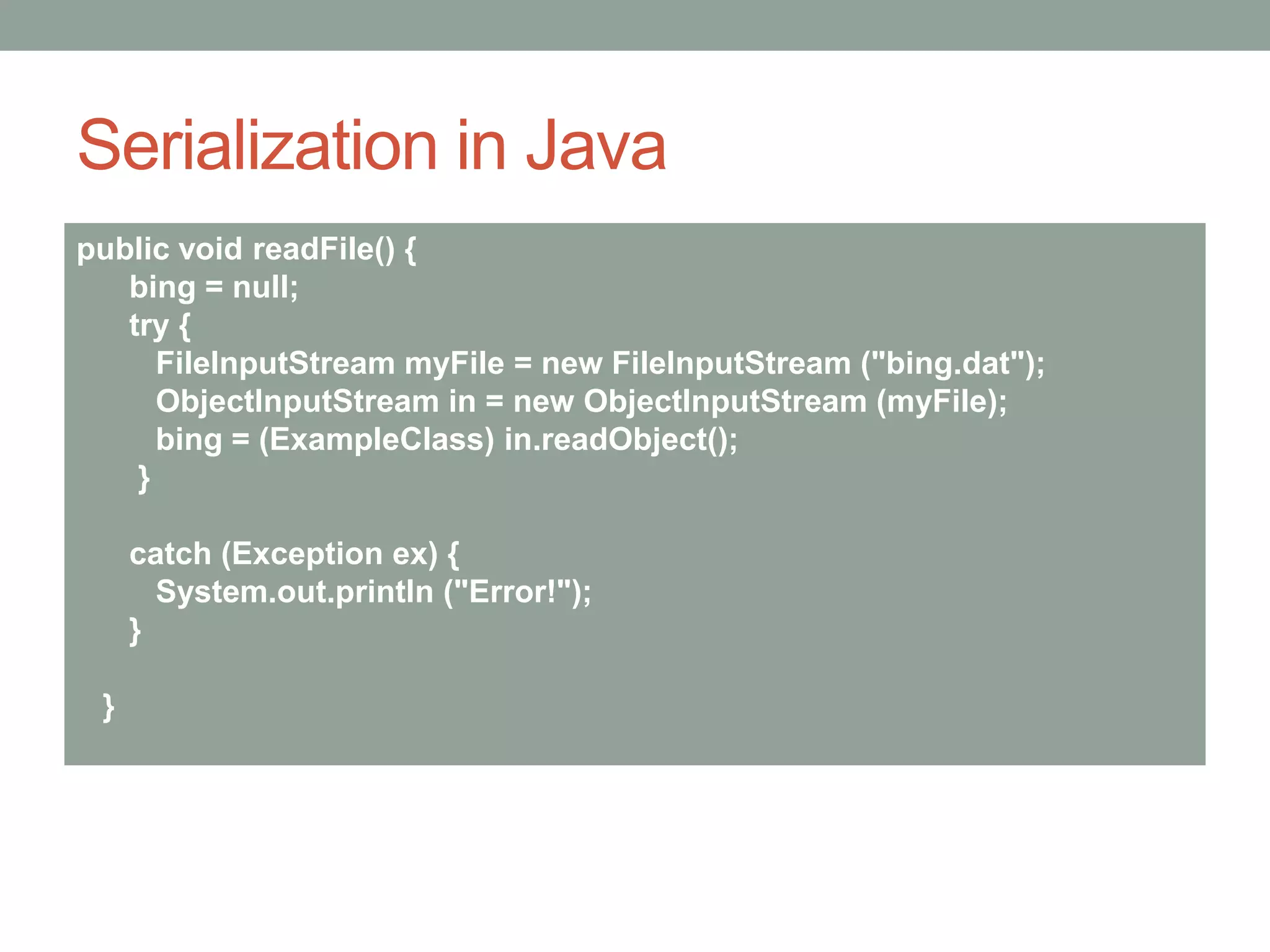 Serialization in Java
public void readFile() {
bing = null;
try {
FileInputStream myFile = new FileInputStream ("bing.dat");
ObjectInputStream in = new ObjectInputStream (myFile);
bing = (ExampleClass) in.readObject();
}
catch (Exception ex) {
System.out.println ("Error!");
}
}
 