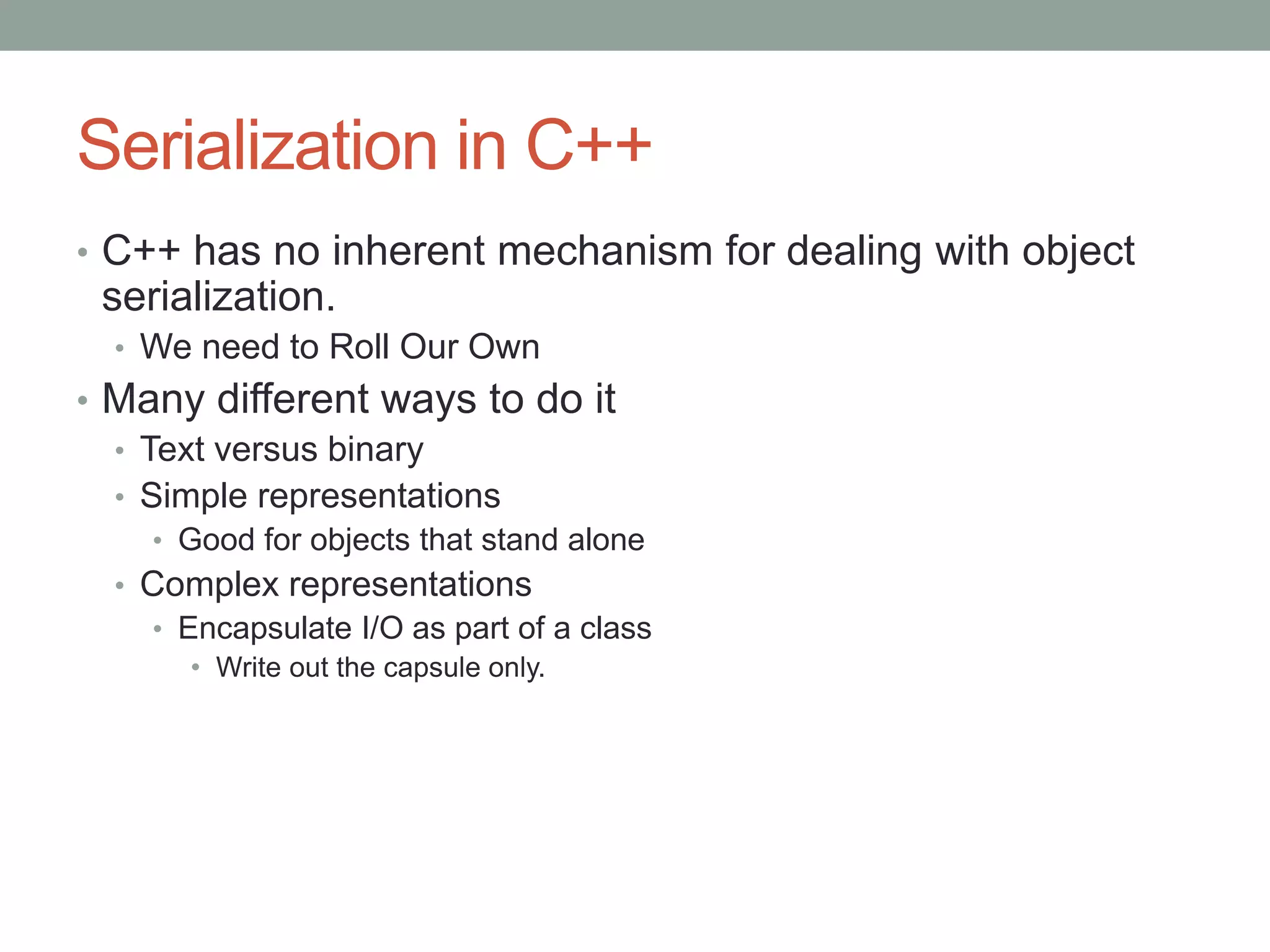 Serialization in C++
• C++ has no inherent mechanism for dealing with object
serialization.
• We need to Roll Our Own
• Many different ways to do it
• Text versus binary
• Simple representations
• Good for objects that stand alone
• Complex representations
• Encapsulate I/O as part of a class
• Write out the capsule only.
 