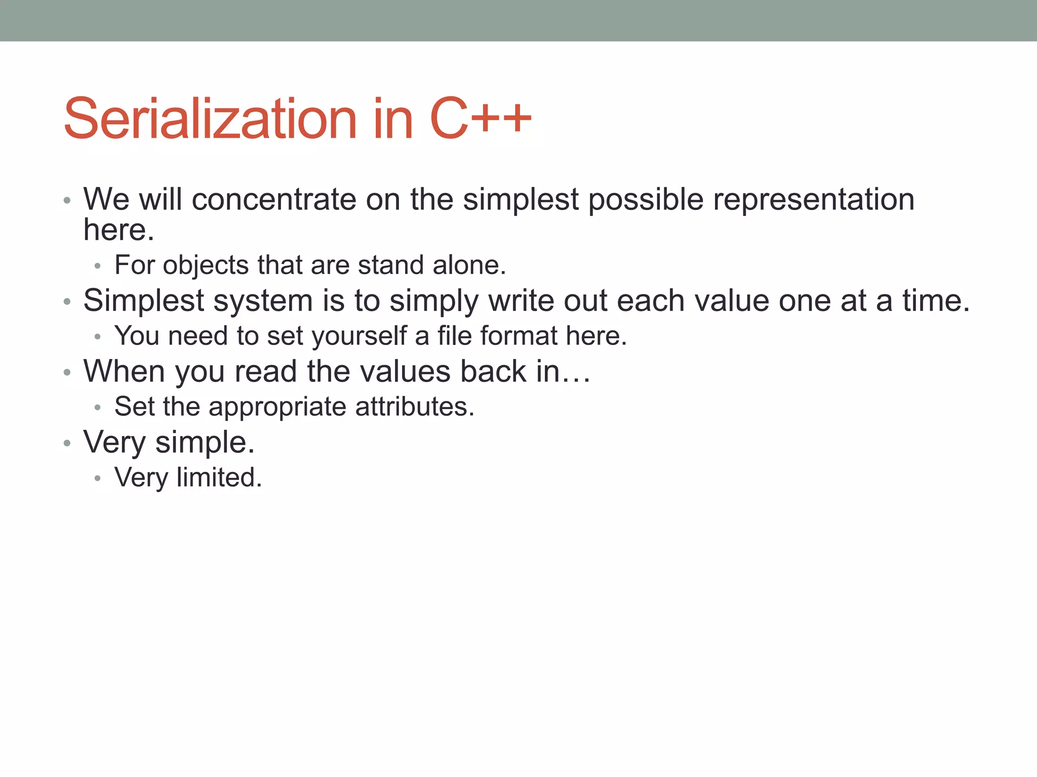 Serialization in C++
• We will concentrate on the simplest possible representation
here.
• For objects that are stand alone.
• Simplest system is to simply write out each value one at a time.
• You need to set yourself a file format here.
• When you read the values back in…
• Set the appropriate attributes.
• Very simple.
• Very limited.
 