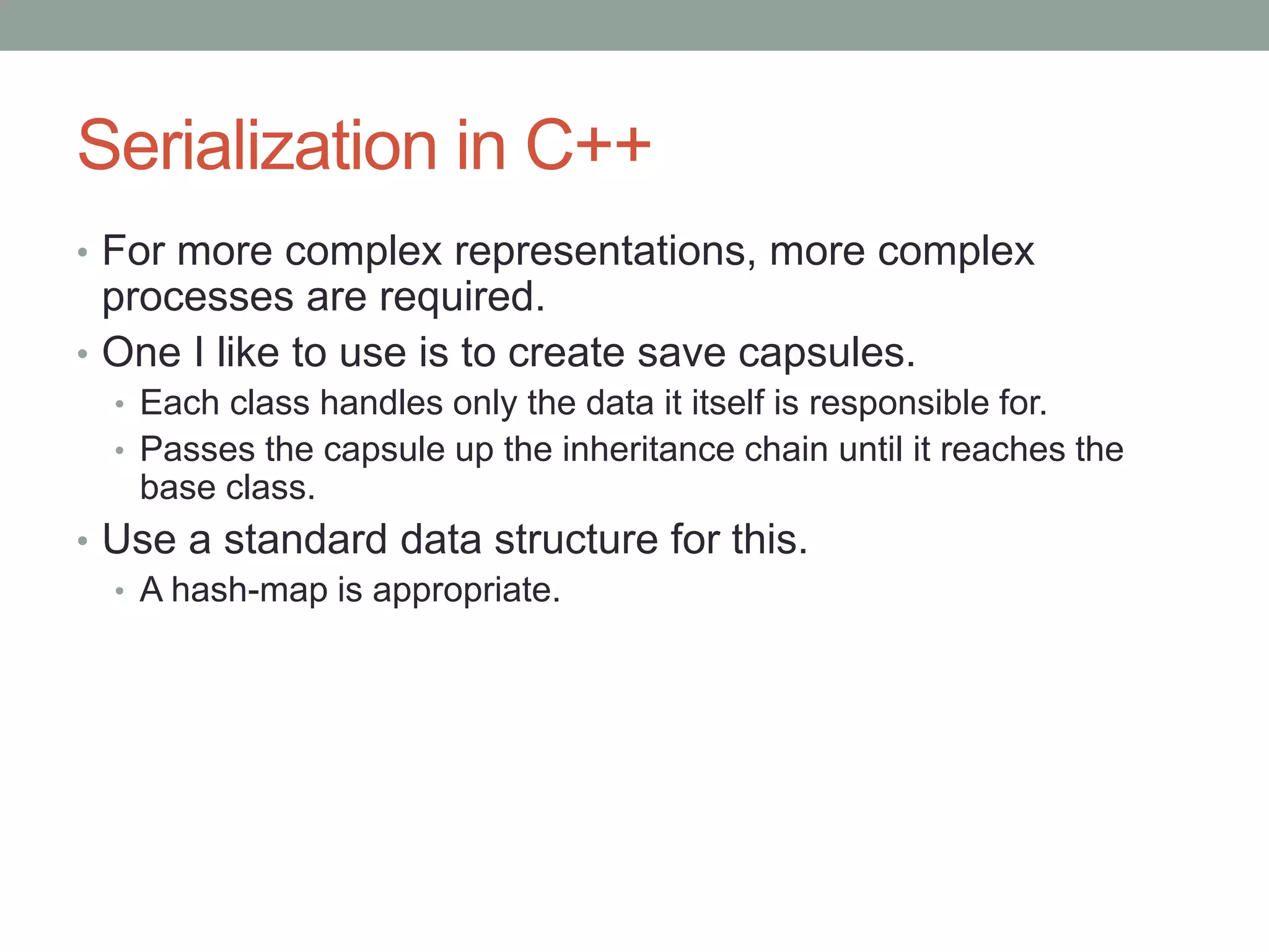 Serialization in C++
• For more complex representations, more complex
processes are required.
• One I like to use is to create save capsules.
• Each class handles only the data it itself is responsible for.
• Passes the capsule up the inheritance chain until it reaches the
base class.
• Use a standard data structure for this.
• A hash-map is appropriate.
 