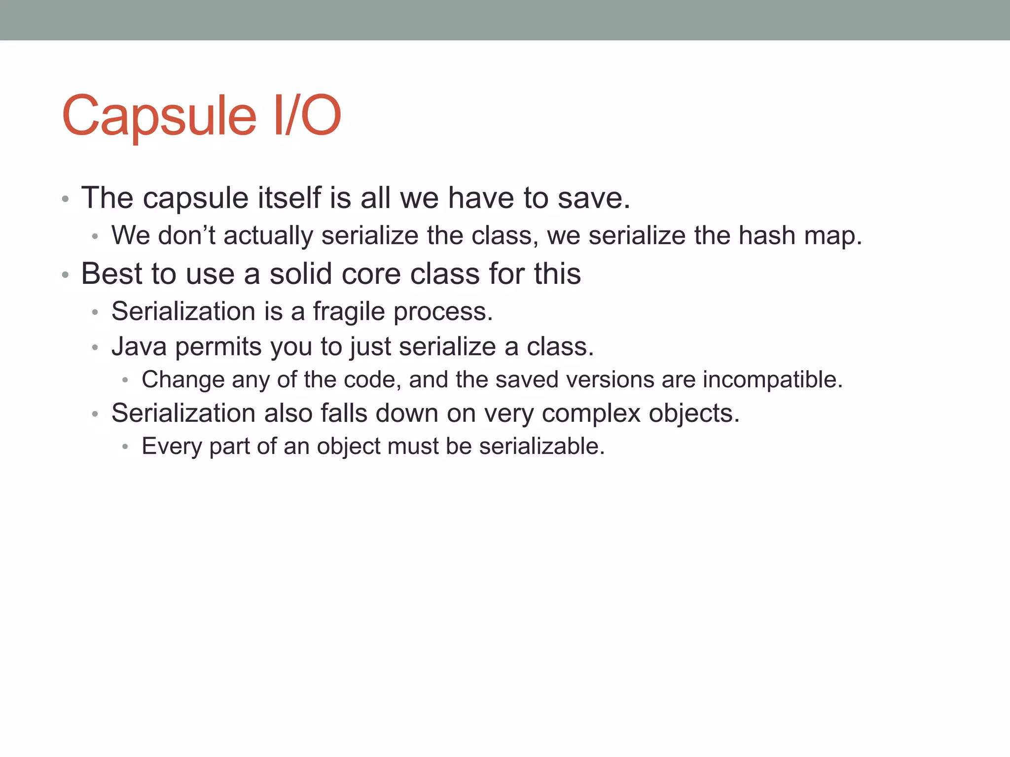 Capsule I/O
• The capsule itself is all we have to save.
• We don’t actually serialize the class, we serialize the hash map.
• Best to use a solid core class for this
• Serialization is a fragile process.
• Java permits you to just serialize a class.
• Change any of the code, and the saved versions are incompatible.
• Serialization also falls down on very complex objects.
• Every part of an object must be serializable.
 
