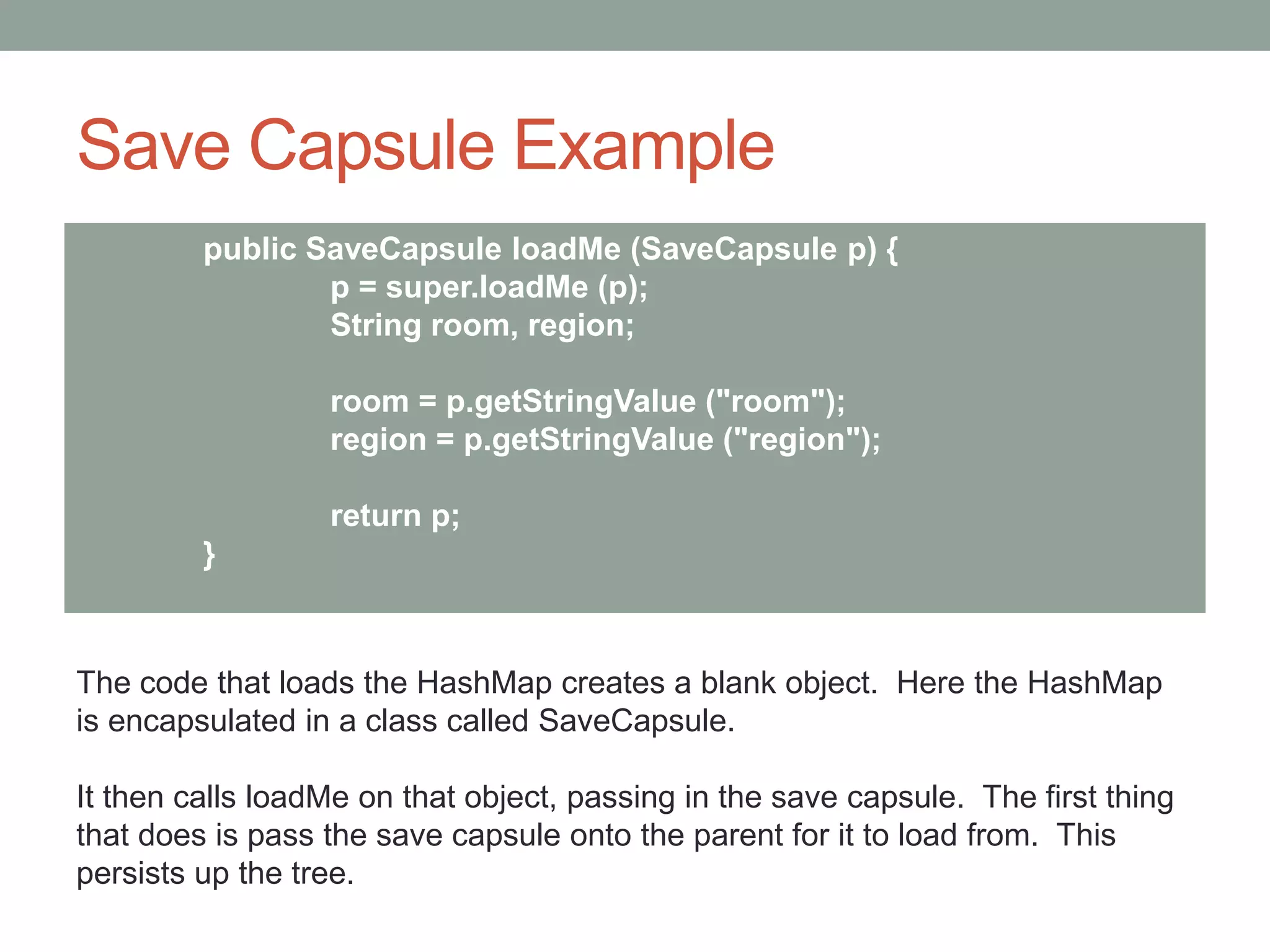 Save Capsule Example
public SaveCapsule loadMe (SaveCapsule p) {
p = super.loadMe (p);
String room, region;
room = p.getStringValue ("room");
region = p.getStringValue ("region");
return p;
}
The code that loads the HashMap creates a blank object. Here the HashMap
is encapsulated in a class called SaveCapsule.
It then calls loadMe on that object, passing in the save capsule. The first thing
that does is pass the save capsule onto the parent for it to load from. This
persists up the tree.
 