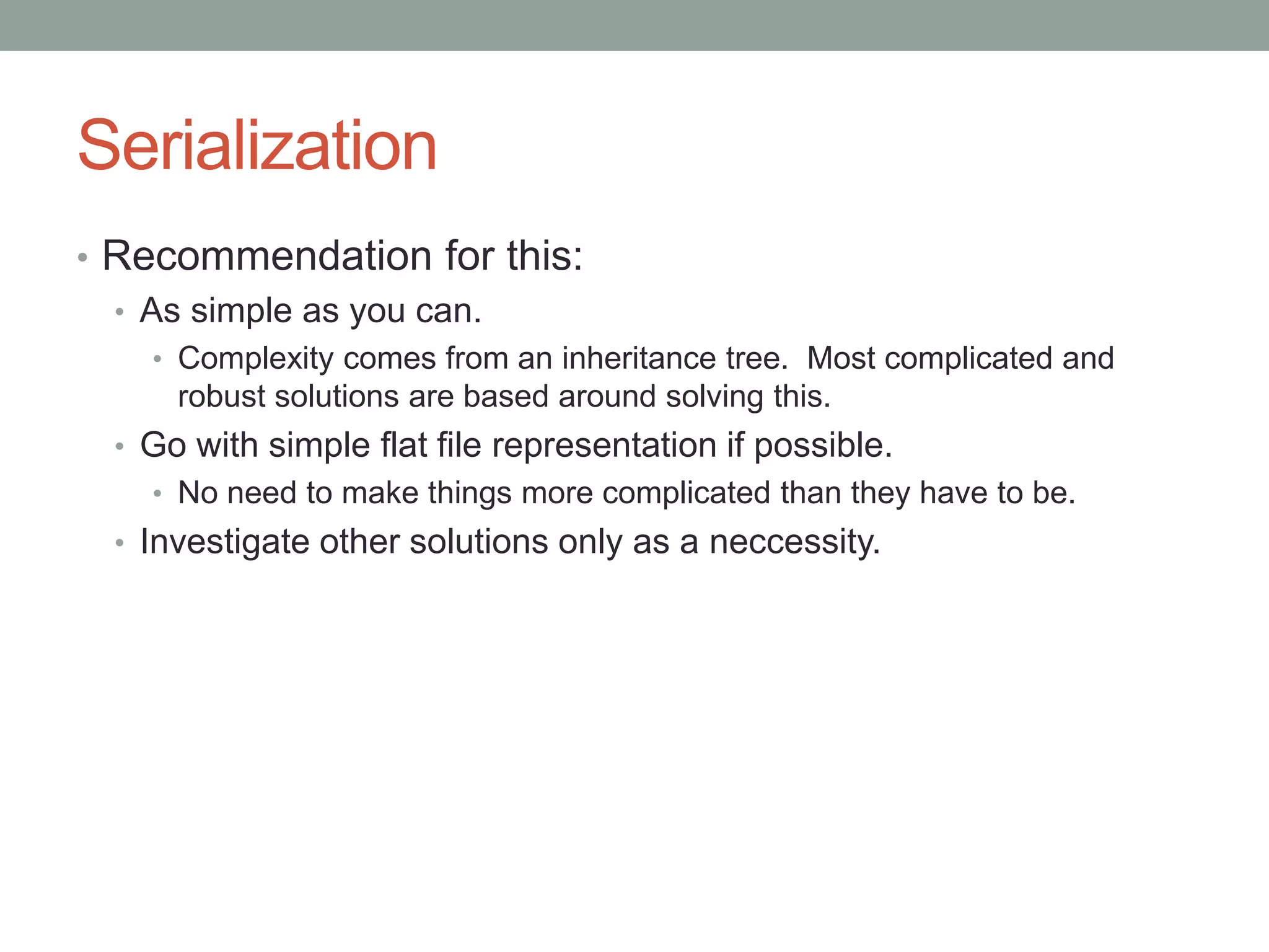 Serialization
• Recommendation for this:
• As simple as you can.
• Complexity comes from an inheritance tree. Most complicated and
robust solutions are based around solving this.
• Go with simple flat file representation if possible.
• No need to make things more complicated than they have to be.
• Investigate other solutions only as a neccessity.
 