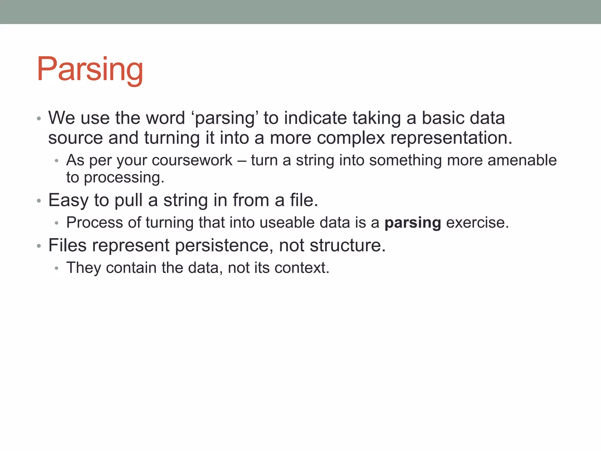 Parsing
• We use the word ‘parsing’ to indicate taking a basic data
source and turning it into a more complex representation.
• As per your coursework – turn a string into something more amenable
to processing.
• Easy to pull a string in from a file.
• Process of turning that into useable data is a parsing exercise.
• Files represent persistence, not structure.
• They contain the data, not its context.
 