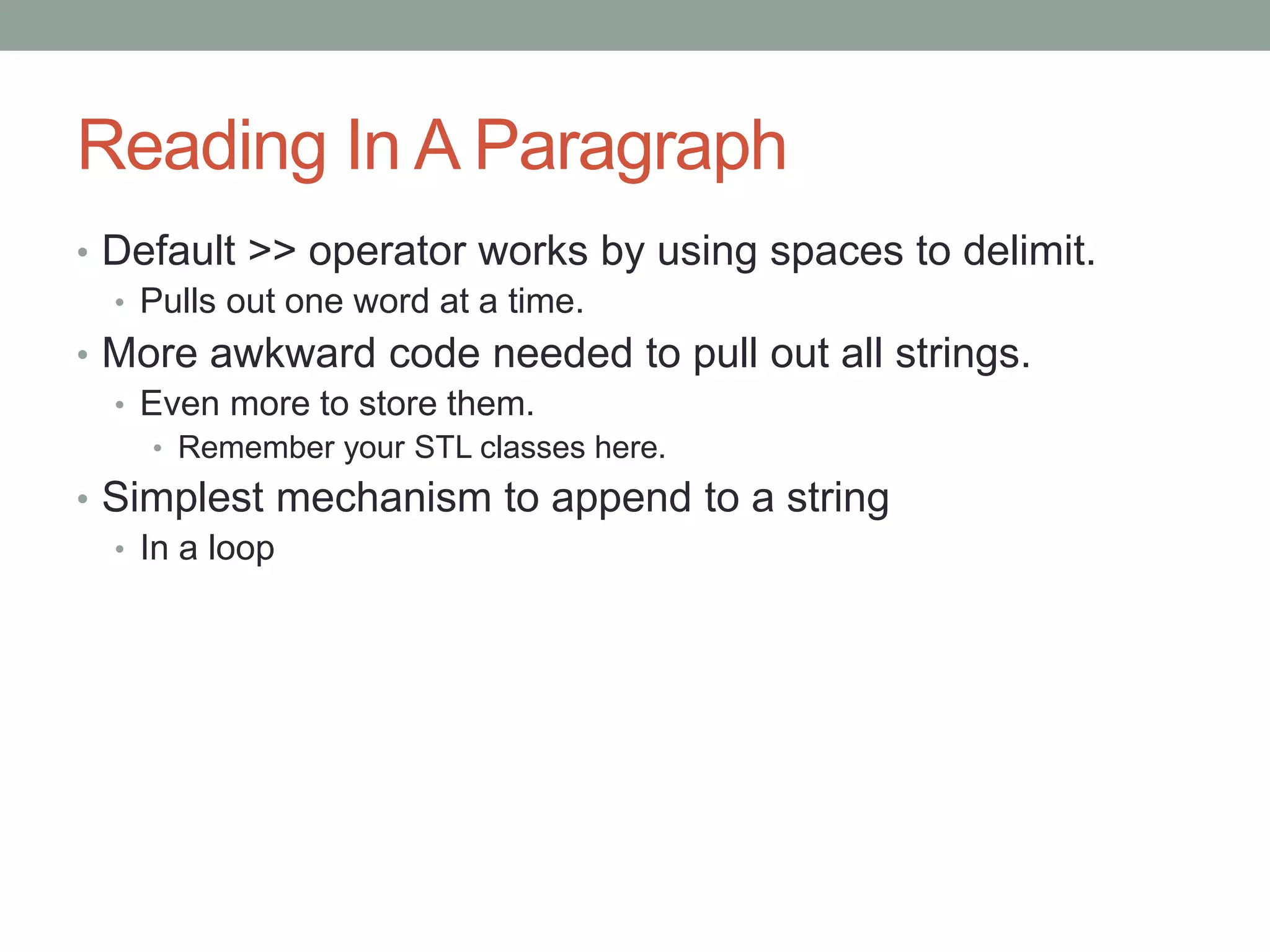 Reading In A Paragraph
• Default >> operator works by using spaces to delimit.
• Pulls out one word at a time.
• More awkward code needed to pull out all strings.
• Even more to store them.
• Remember your STL classes here.
• Simplest mechanism to append to a string
• In a loop
 