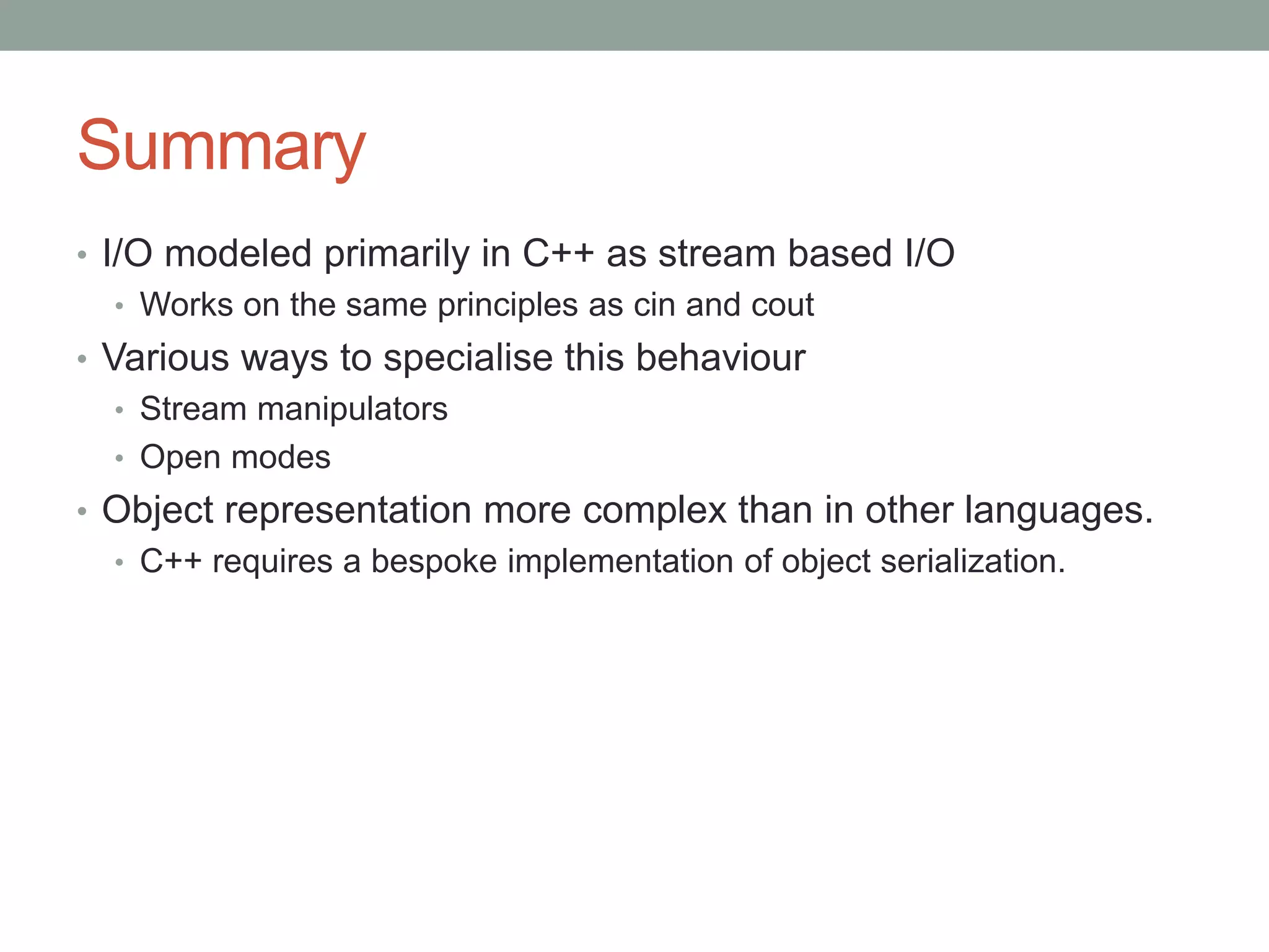 Summary
• I/O modeled primarily in C++ as stream based I/O
• Works on the same principles as cin and cout
• Various ways to specialise this behaviour
• Stream manipulators
• Open modes
• Object representation more complex than in other languages.
• C++ requires a bespoke implementation of object serialization.
 