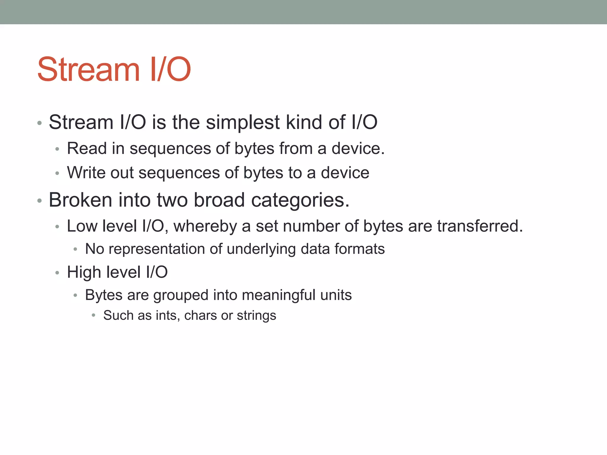 Stream I/O
• Stream I/O is the simplest kind of I/O
• Read in sequences of bytes from a device.
• Write out sequences of bytes to a device
• Broken into two broad categories.
• Low level I/O, whereby a set number of bytes are transferred.
• No representation of underlying data formats
• High level I/O
• Bytes are grouped into meaningful units
• Such as ints, chars or strings
 