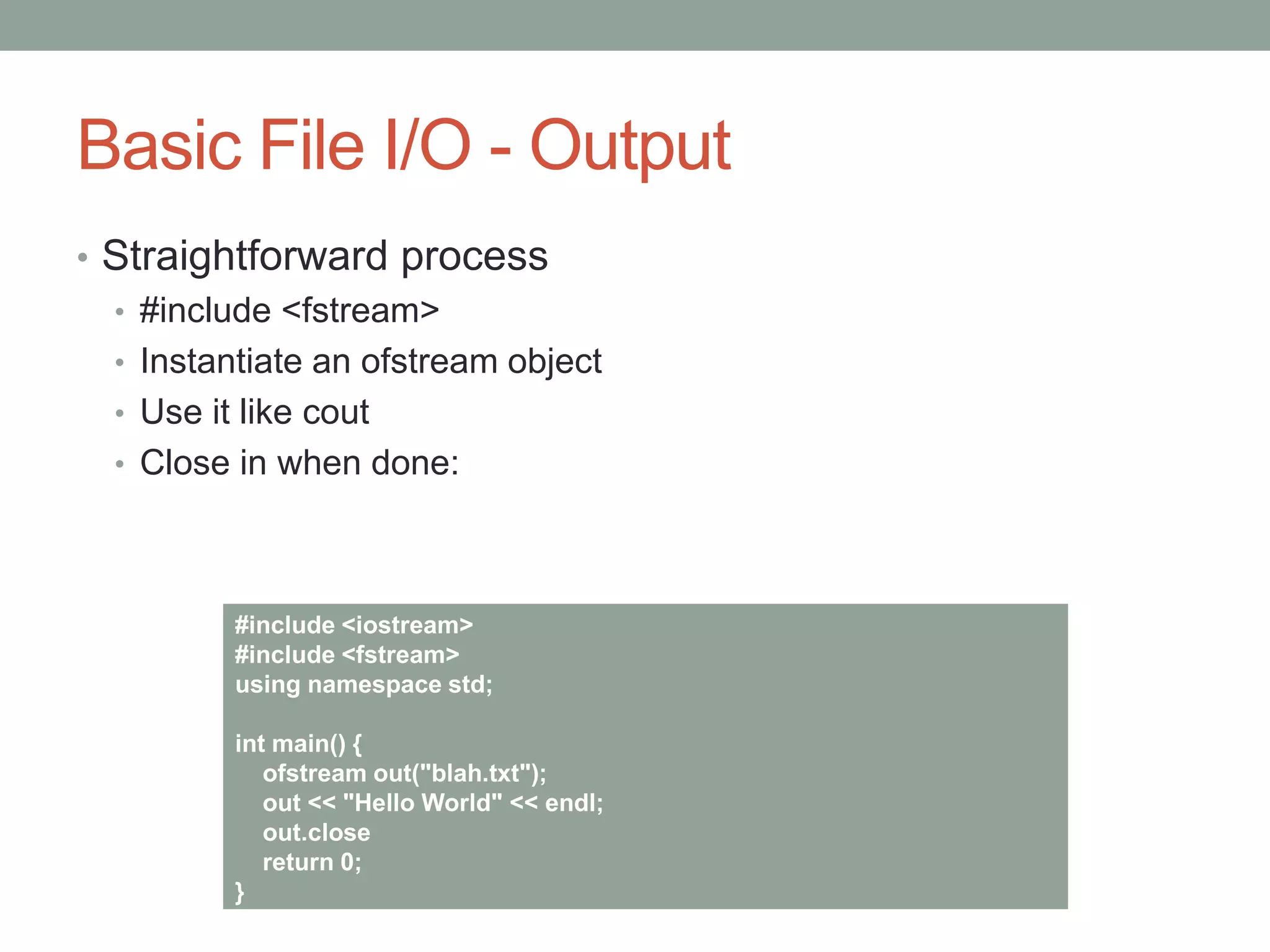 Basic File I/O - Output
• Straightforward process
• #include <fstream>
• Instantiate an ofstream object
• Use it like cout
• Close in when done:
#include <iostream>
#include <fstream>
using namespace std;
int main() {
ofstream out("blah.txt");
out << "Hello World" << endl;
out.close
return 0;
}
 