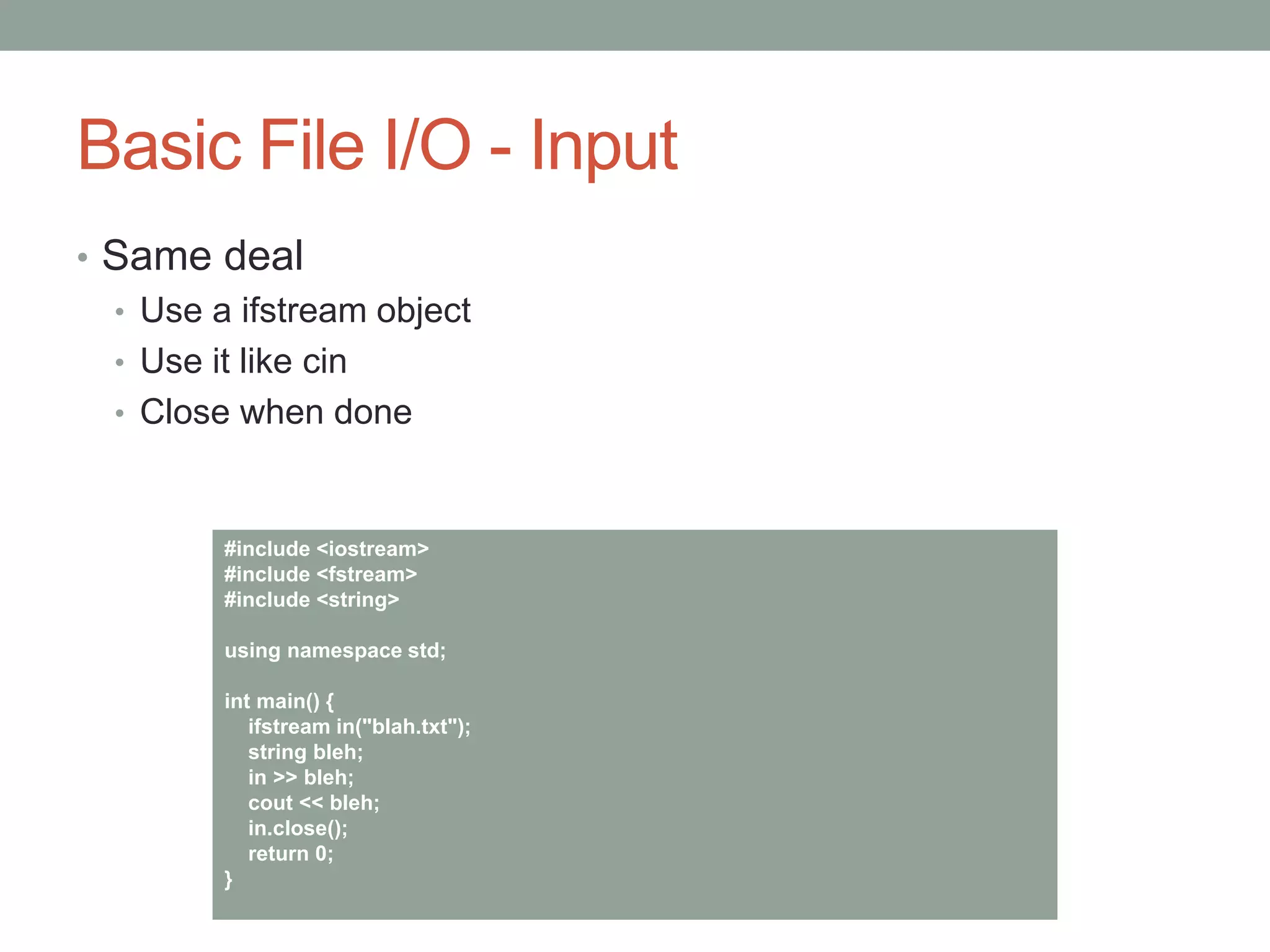 Basic File I/O - Input
• Same deal
• Use a ifstream object
• Use it like cin
• Close when done
#include <iostream>
#include <fstream>
#include <string>
using namespace std;
int main() {
ifstream in("blah.txt");
string bleh;
in >> bleh;
cout << bleh;
in.close();
return 0;
}
 