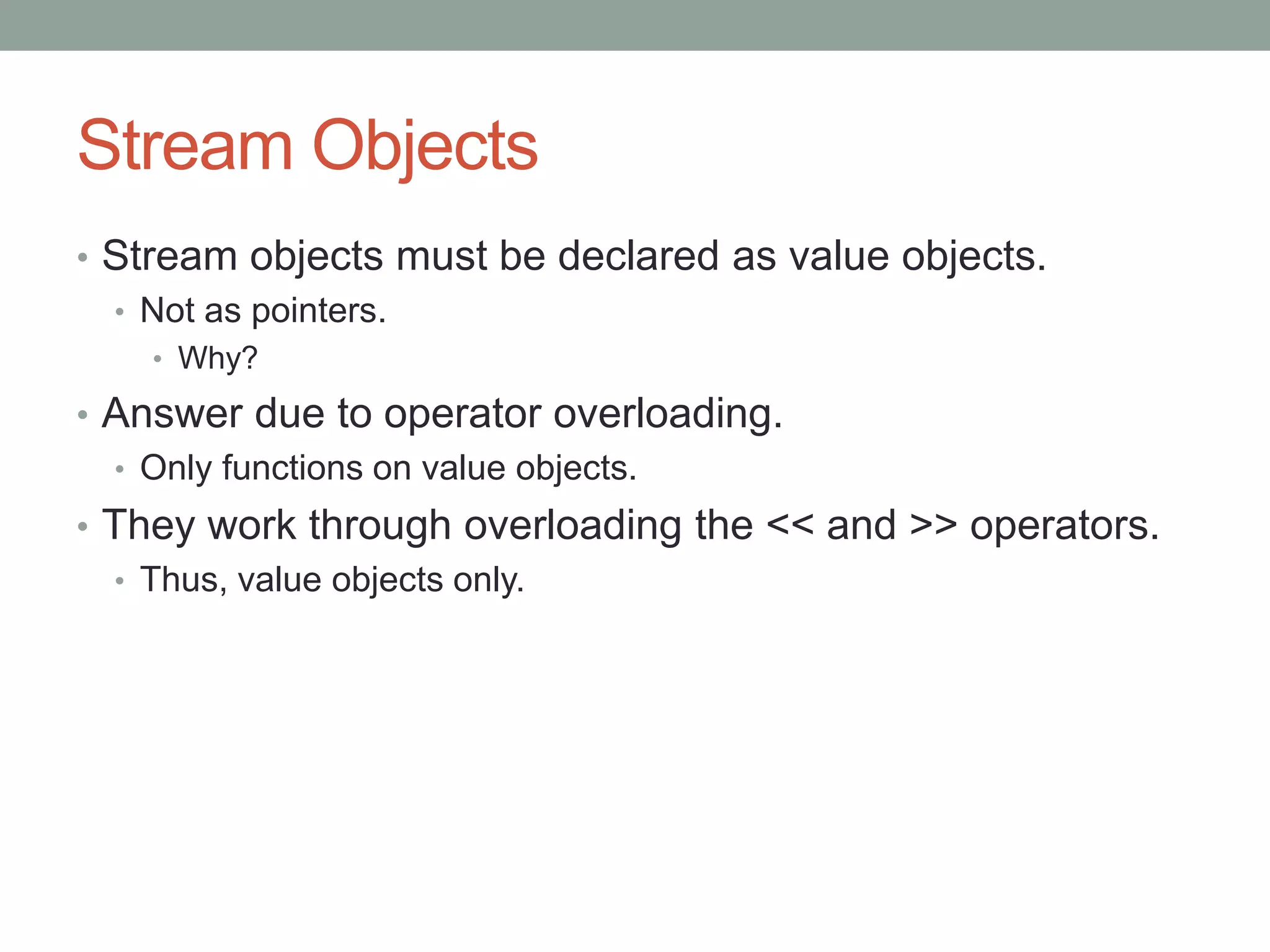 Stream Objects
• Stream objects must be declared as value objects.
• Not as pointers.
• Why?
• Answer due to operator overloading.
• Only functions on value objects.
• They work through overloading the << and >> operators.
• Thus, value objects only.
 