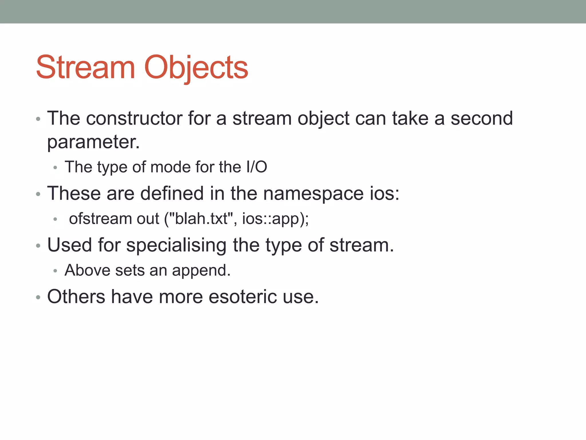 Stream Objects
• The constructor for a stream object can take a second
parameter.
• The type of mode for the I/O
• These are defined in the namespace ios:
• ofstream out ("blah.txt", ios::app);
• Used for specialising the type of stream.
• Above sets an append.
• Others have more esoteric use.
 