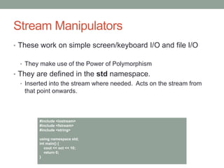 Stream Manipulators
• These work on simple screen/keyboard I/O and file I/O
• They make use of the Power of Polymorphism
• They are defined in the std namespace.
• Inserted into the stream where needed. Acts on the stream from
that point onwards.
#include <iostream>
#include <fstream>
#include <string>
using namespace std;
int main() {
cout << oct << 10;
return 0;
}
 