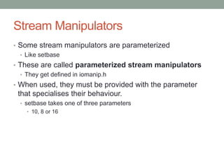 Stream Manipulators
• Some stream manipulators are parameterized
• Like setbase
• These are called parameterized stream manipulators
• They get defined in iomanip.h
• When used, they must be provided with the parameter
that specialises their behaviour.
• setbase takes one of three parameters
• 10, 8 or 16
 