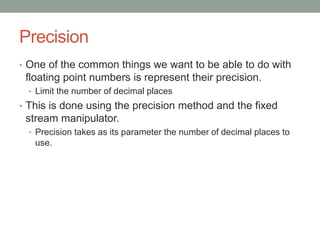 Precision
• One of the common things we want to be able to do with
floating point numbers is represent their precision.
• Limit the number of decimal places
• This is done using the precision method and the fixed
stream manipulator.
• Precision takes as its parameter the number of decimal places to
use.
 