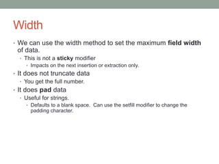 Width
• We can use the width method to set the maximum field width
of data.
• This is not a sticky modifier
• Impacts on the next insertion or extraction only.
• It does not truncate data
• You get the full number.
• It does pad data
• Useful for strings.
• Defaults to a blank space. Can use the setfill modifier to change the
padding character.
 