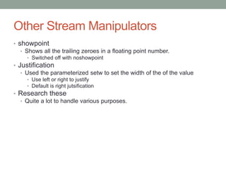Other Stream Manipulators
• showpoint
• Shows all the trailing zeroes in a floating point number.
• Switched off with noshowpoint
• Justification
• Used the parameterized setw to set the width of the of the value
• Use left or right to justify
• Default is right jutsification
• Research these
• Quite a lot to handle various purposes.
 