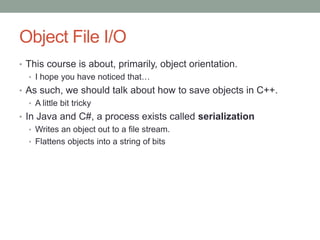 Object File I/O
• This course is about, primarily, object orientation.
• I hope you have noticed that…
• As such, we should talk about how to save objects in C++.
• A little bit tricky
• In Java and C#, a process exists called serialization
• Writes an object out to a file stream.
• Flattens objects into a string of bits
 