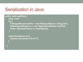 Serialization in Java
public void readFile() {
bing = null;
try {
FileInputStream myFile = new FileInputStream ("bing.dat");
ObjectInputStream in = new ObjectInputStream (myFile);
bing = (ExampleClass) in.readObject();
}
catch (Exception ex) {
System.out.println ("Error!");
}
}
 
