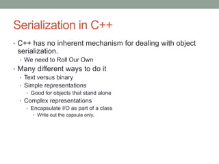 Serialization in C++
• C++ has no inherent mechanism for dealing with object
serialization.
• We need to Roll Our Own
• Many different ways to do it
• Text versus binary
• Simple representations
• Good for objects that stand alone
• Complex representations
• Encapsulate I/O as part of a class
• Write out the capsule only.
 