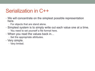 Serialization in C++
• We will concentrate on the simplest possible representation
here.
• For objects that are stand alone.
• Simplest system is to simply write out each value one at a time.
• You need to set yourself a file format here.
• When you read the values back in…
• Set the appropriate attributes.
• Very simple.
• Very limited.
 