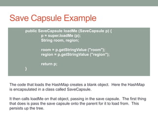 Save Capsule Example
public SaveCapsule loadMe (SaveCapsule p) {
p = super.loadMe (p);
String room, region;
room = p.getStringValue ("room");
region = p.getStringValue ("region");
return p;
}
The code that loads the HashMap creates a blank object. Here the HashMap
is encapsulated in a class called SaveCapsule.
It then calls loadMe on that object, passing in the save capsule. The first thing
that does is pass the save capsule onto the parent for it to load from. This
persists up the tree.
 