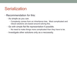 Serialization
• Recommendation for this:
• As simple as you can.
• Complexity comes from an inheritance tree. Most complicated and
robust solutions are based around solving this.
• Go with simple flat file representation if possible.
• No need to make things more complicated than they have to be.
• Investigate other solutions only as a neccessity.
 