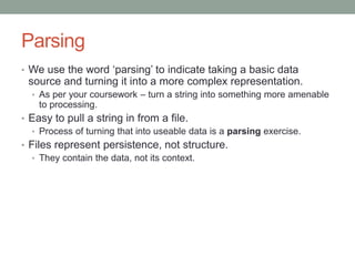 Parsing
• We use the word ‘parsing’ to indicate taking a basic data
source and turning it into a more complex representation.
• As per your coursework – turn a string into something more amenable
to processing.
• Easy to pull a string in from a file.
• Process of turning that into useable data is a parsing exercise.
• Files represent persistence, not structure.
• They contain the data, not its context.
 