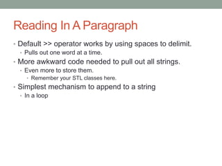 Reading In A Paragraph
• Default >> operator works by using spaces to delimit.
• Pulls out one word at a time.
• More awkward code needed to pull out all strings.
• Even more to store them.
• Remember your STL classes here.
• Simplest mechanism to append to a string
• In a loop
 