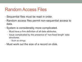 Random Access Files
• Sequential files must be read in order.
• Random access files permit non-sequential access to
data.
• System is considerably more complicated.
• Must have a firm definition of all data attributes.
• Issue complicated by the presence of ‘non-fixed length’ data
structures.
• Such as strings.
• Must work out the size of a record on disk.
 